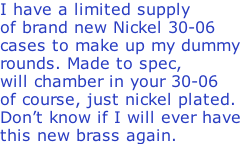 I have a limited supply of brand new Nickel 30-06  cases to make up my dummy  rounds. Made to spec, will chamber in your 30-06 of course, just nickel plated. Don’t know if I will ever have this new brass again.